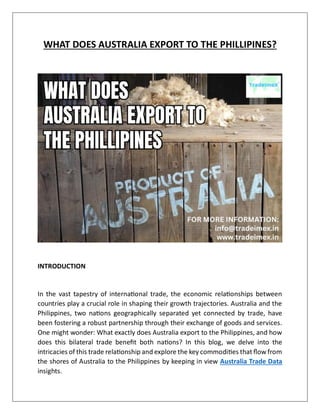WHAT DOES AUSTRALIA EXPORT TO THE PHILLIPINES?
INTRODUCTION
In the vast tapestry of international trade, the economic relationships between
countries play a crucial role in shaping their growth trajectories. Australia and the
Philippines, two nations geographically separated yet connected by trade, have
been fostering a robust partnership through their exchange of goods and services.
One might wonder: What exactly does Australia export to the Philippines, and how
does this bilateral trade benefit both nations? In this blog, we delve into the
intricacies of this trade relationship and explore the key commodities that flow from
the shores of Australia to the Philippines by keeping in view Australia Trade Data
insights.
 