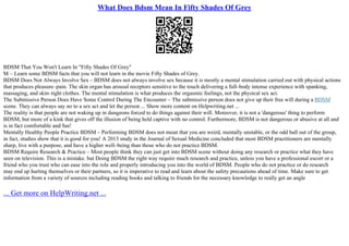 What Does Bdsm Mean In Fifty Shades Of Grey
BDSM That You Won't Learn In "Fifty Shades Of Grey"
M – Learn some BDSM facts that you will not learn in the movie Fifty Shades of Grey.
BDSM Does Not Always Involve Sex – BDSM does not always involve sex because it is mostly a mental stimulation carried out with physical actions
that produces pleasure–pain. The skin organ has arousal receptors sensitive to the touch delivering a full–body intense experience with spanking,
massaging, and skin–tight clothes. The mental stimulation is what produces the orgasmic feelings, not the physical sex act.
The Submissive Person Does Have Some Control During The Encounter – The submissive person does not give up their free will during a BDSM
scene. They can always say no to a sex act and let the person ... Show more content on Helpwriting.net ...
The reality is that people are not waking up in dungeons forced to do things against their will. Moreover, it is not a 'dangerous' thing to perform
BDSM, but more of a kink that gives off the illusion of being held captive with no control. Furthermore, BDSM is not dangerous or abusive at all and
is in fact comfortable and fun!
Mentally Healthy People Practice BDSM – Performing BDSM does not mean that you are weird, mentally unstable, or the odd ball out of the group,
in fact, studies show that it is good for you! A 2013 study in the Journal of Sexual Medicine concluded that most BDSM practitioners are mentally
sharp, live with a purpose, and have a higher well–being than those who do not practice BDSM.
BDSM Require Research & Practice – Most people think they can just get into BDSM scene without doing any research or practice what they have
seen on television. This is a mistake. but Doing BDSM the right way require much research and practice, unless you have a professional escort or a
friend who you trust who can ease into the role and properly introducing you into the world of BDSM. People who do not practice or do research
may end up hurting themselves or their partners, so it is imperative to read and learn about the safety precautions ahead of time. Make sure to get
information from a variety of sources including reading books and talking to friends for the necessary knowledge to really get an angle
... Get more on HelpWriting.net ...
 