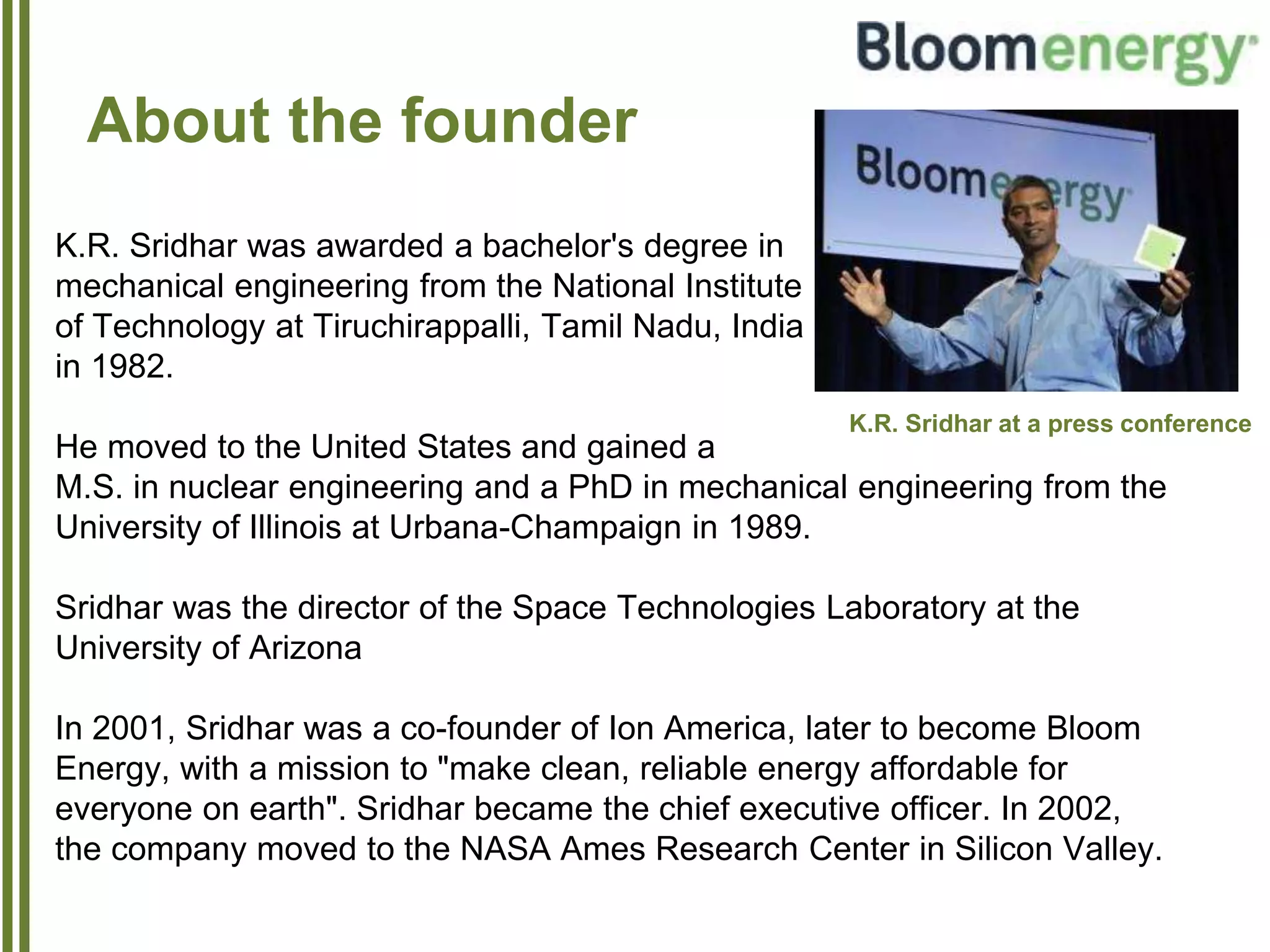 About the founder
K.R. Sridhar was awarded a bachelor's degree in
mechanical engineering from the National Institute
of Technology at Tiruchirappalli, Tamil Nadu, India
in 1982.
He moved to the United States and gained a
M.S. in nuclear engineering and a PhD in mechanical engineering from the
University of Illinois at Urbana-Champaign in 1989.
Sridhar was the director of the Space Technologies Laboratory at the
University of Arizona
In 2001, Sridhar was a co-founder of Ion America, later to become Bloom
Energy, with a mission to "make clean, reliable energy affordable for
everyone on earth". Sridhar became the chief executive officer. In 2002,
the company moved to the NASA Ames Research Center in Silicon Valley.
K.R. Sridhar at a press conference
 