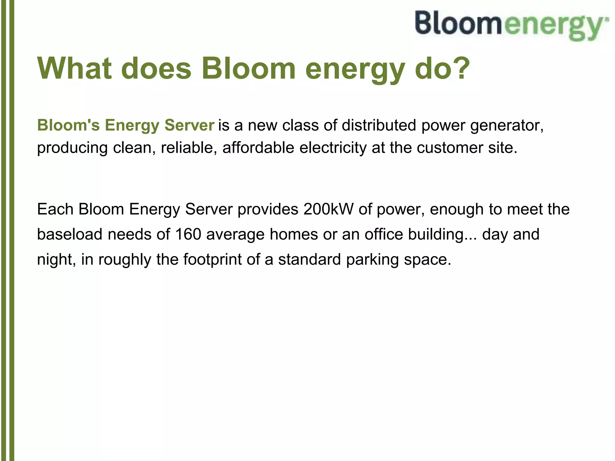 What does Bloom energy do?
Bloom's Energy Server is a new class of distributed power generator,
producing clean, reliable, affordable electricity at the customer site.
Each Bloom Energy Server provides 200kW of power, enough to meet the
baseload needs of 160 average homes or an office building... day and
night, in roughly the footprint of a standard parking space.
 