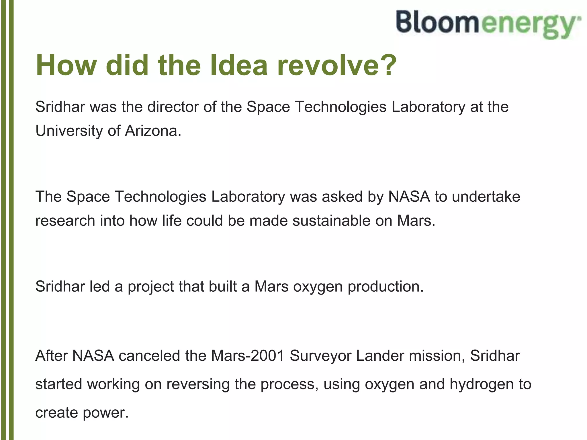 How did the Idea revolve?
Sridhar was the director of the Space Technologies Laboratory at the
University of Arizona.
The Space Technologies Laboratory was asked by NASA to undertake
research into how life could be made sustainable on Mars.
Sridhar led a project that built a Mars oxygen production.
After NASA canceled the Mars-2001 Surveyor Lander mission, Sridhar
started working on reversing the process, using oxygen and hydrogen to
create power.
 