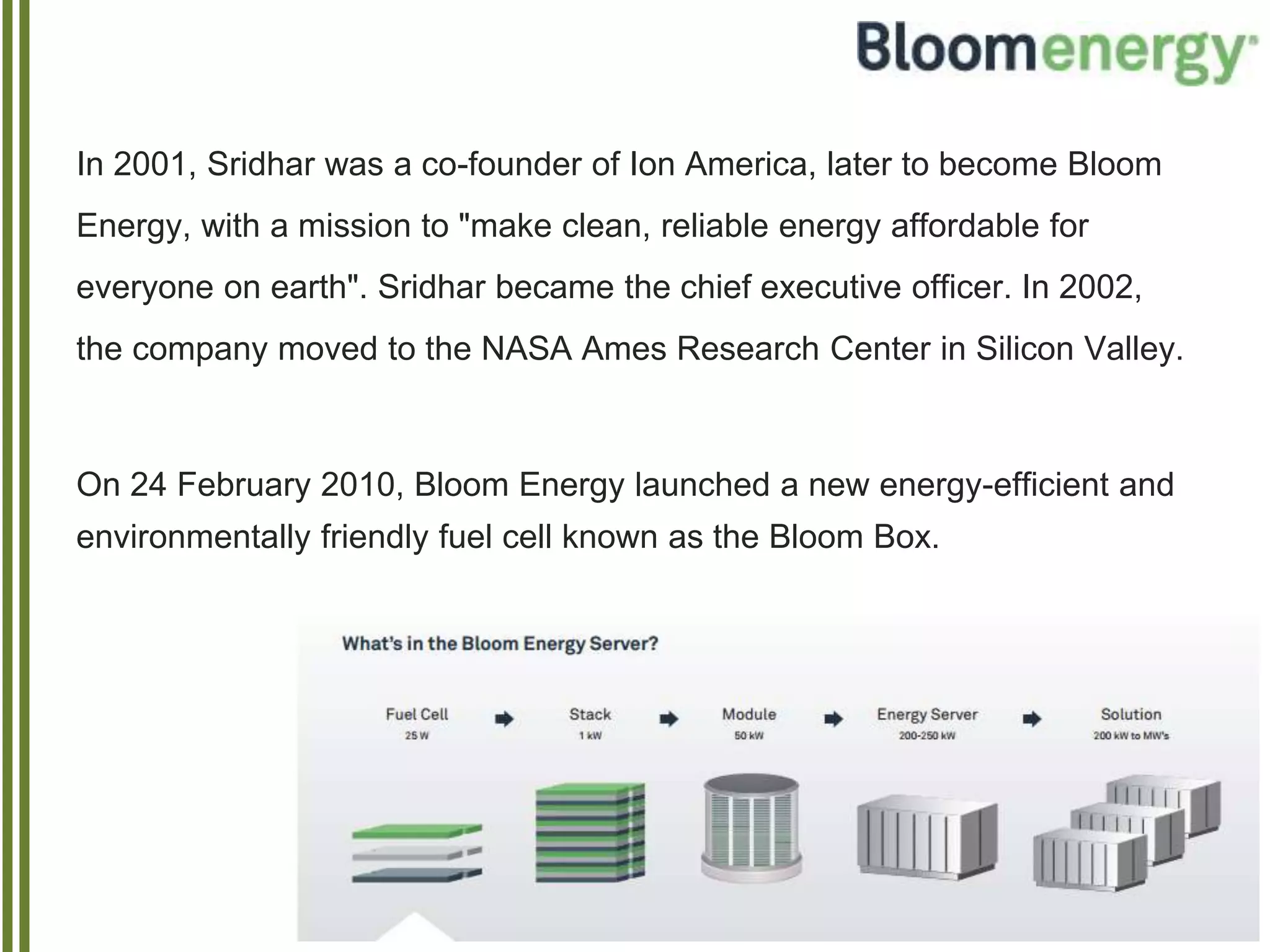 In 2001, Sridhar was a co-founder of Ion America, later to become Bloom
Energy, with a mission to "make clean, reliable energy affordable for
everyone on earth". Sridhar became the chief executive officer. In 2002,
the company moved to the NASA Ames Research Center in Silicon Valley.
On 24 February 2010, Bloom Energy launched a new energy-efficient and
environmentally friendly fuel cell known as the Bloom Box.
 