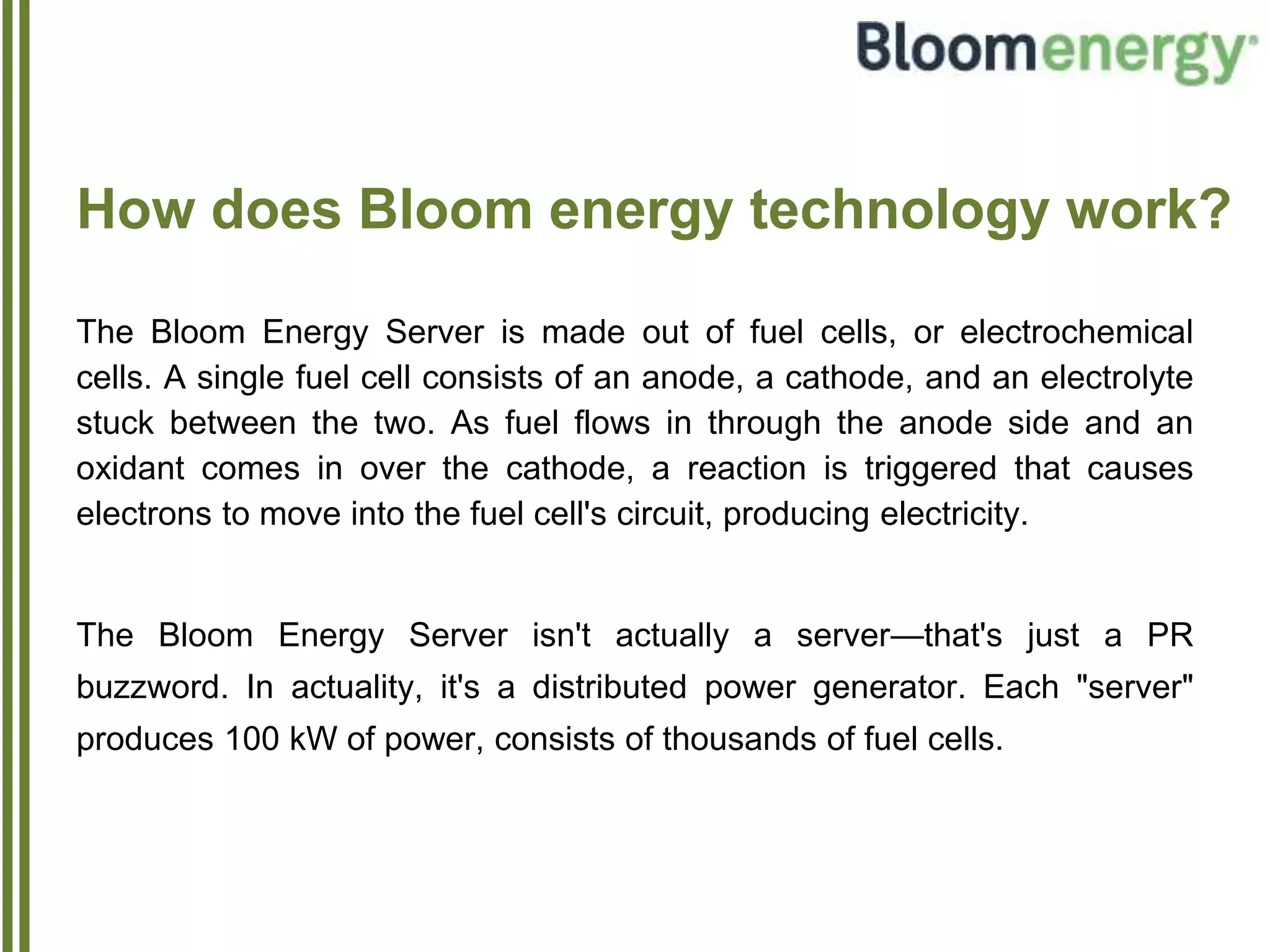 How does Bloom energy technology work?
The Bloom Energy Server is made out of fuel cells, or electrochemical
cells. A single fuel cell consists of an anode, a cathode, and an electrolyte
stuck between the two. As fuel flows in through the anode side and an
oxidant comes in over the cathode, a reaction is triggered that causes
electrons to move into the fuel cell's circuit, producing electricity.
The Bloom Energy Server isn't actually a server—that's just a PR
buzzword. In actuality, it's a distributed power generator. Each "server"
produces 100 kW of power, consists of thousands of fuel cells.
 
