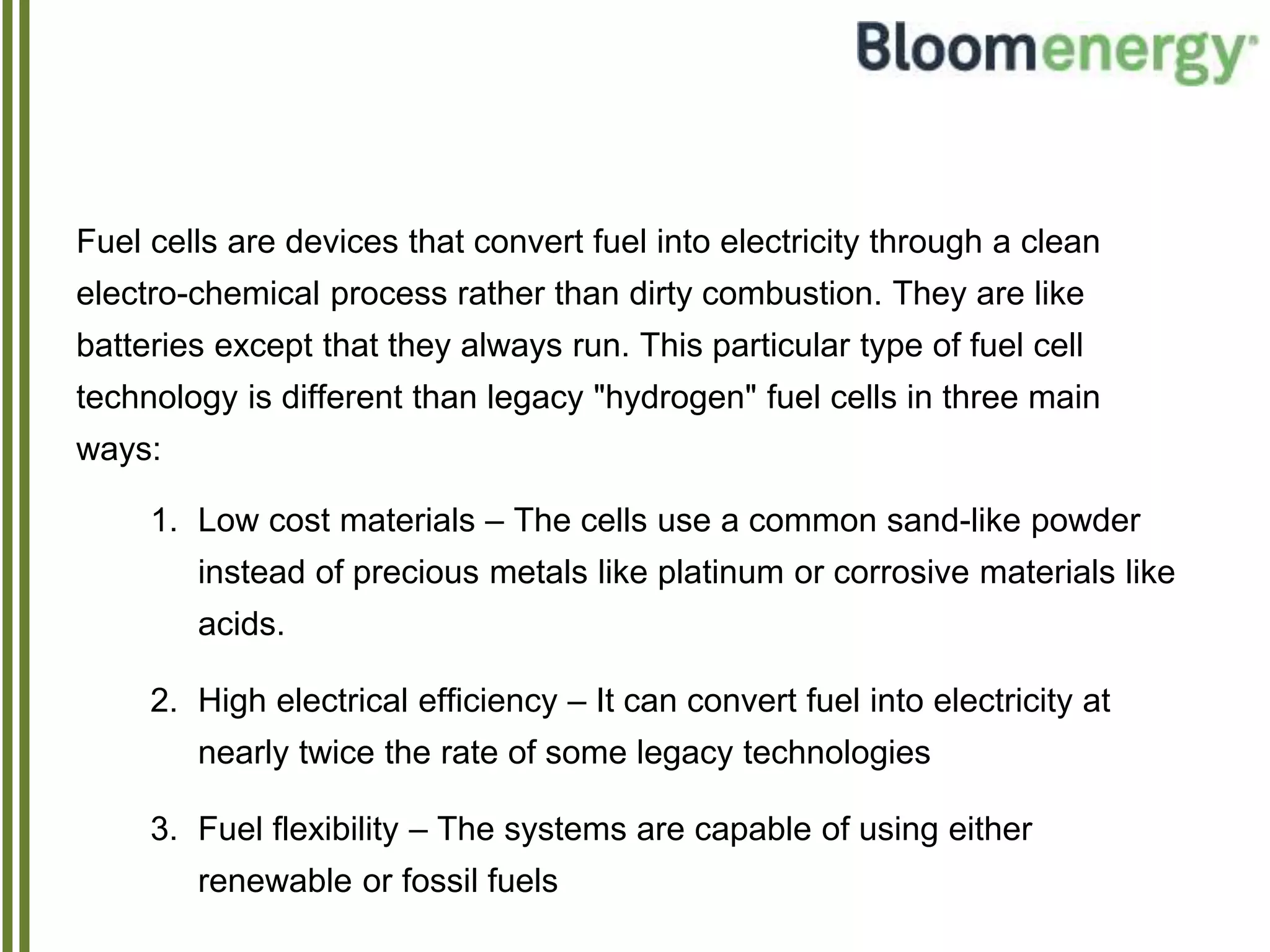 Fuel cells are devices that convert fuel into electricity through a clean
electro-chemical process rather than dirty combustion. They are like
batteries except that they always run. This particular type of fuel cell
technology is different than legacy "hydrogen" fuel cells in three main
ways:
1. Low cost materials – The cells use a common sand-like powder
instead of precious metals like platinum or corrosive materials like
acids.
2. High electrical efficiency – It can convert fuel into electricity at
nearly twice the rate of some legacy technologies
3. Fuel flexibility – The systems are capable of using either
renewable or fossil fuels
 