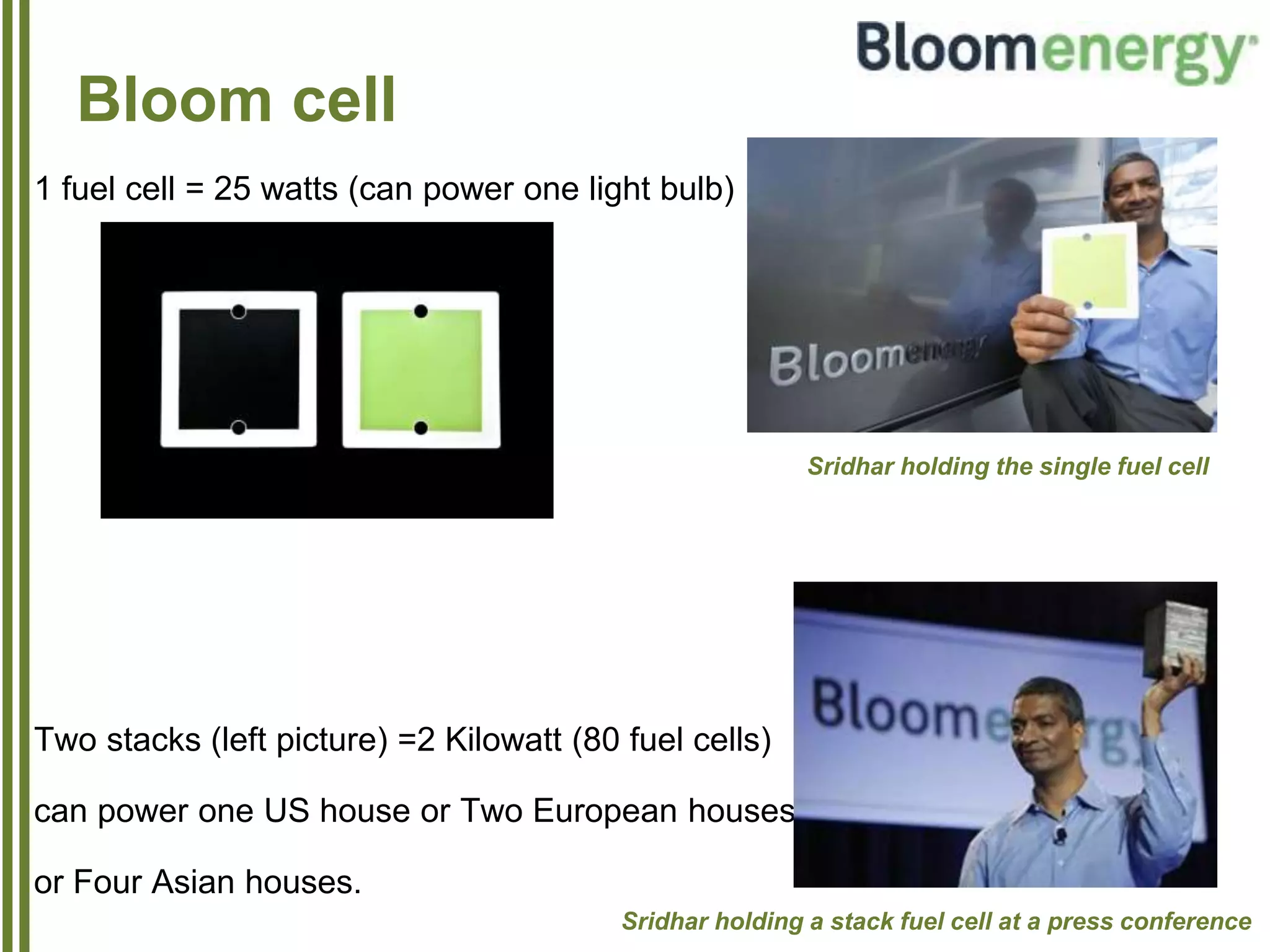 Bloom cell
1 fuel cell = 25 watts (can power one light bulb)
Two stacks (left picture) =2 Kilowatt (80 fuel cells)
can power one US house or Two European houses
or Four Asian houses.
Sridhar holding the single fuel cell
Sridhar holding a stack fuel cell at a press conference
 