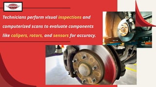 Technicians perform visual inspections and
computerized scans to evaluate components
like calipers, rotors, and sensors for accuracy.
 