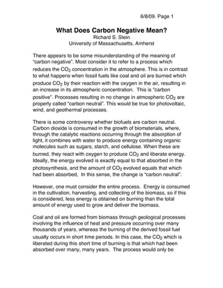 6/8/09. Page 1

          What Does Carbon Negative Mean?
                           Richard S. Stein
                University of Massachusetts, Amherst

There appears to be some misunderstanding of the meaning of
“carbon negative”. Most consider it to refer to a process which
reduces the CO2 concentration in the atmosphere. This is in contrast
to what happens when fossil fuels like coal and oil are burned which
produce CO2 by their reaction with the oxygen in the air, resulting in
an increase in its atmospheric concentration. This is “carbon
positive”. Processes resulting in no change in atmospheric CO2 are
properly called “carbon neutral”. This would be true for photovoltaic,
wind, and geothermal processes.

There is some controversy whether biofuels are carbon neutral.
Carbon dioxide is consumed in the growth of biomaterials, where,
through the catalytic reactions occurring through the absorption of
light, it combines with water to produce energy containing organic
molecules such as sugars, starch, and cellulose. When these are
burned, they react with oxygen to produce CO2 and liberate energy.
Ideally, the energy evolved is exactly equal to that absorbed in the
photosynthesis, and the amount of CO2 evolved equals that which
had been absorbed, In this sense, the change is “carbon neutral”.

However, one must consider the entire process. Energy is consumed
in the cultivation, harvesting, and collecting of the biomass, so if this
is considered, less energy is obtained on burning than the total
amount of energy used to grow and deliver the biomass.

Coal and oil are formed from biomass through geological processes
involving the influence of heat and pressure occurring over many
thousands of years, whereas the burning of the derived fossil fuel
usually occurs in short time periods. In this case, the CO2 which is
liberated during this short time of burning is that which had been
absorbed over many, many years. The process would only be
 