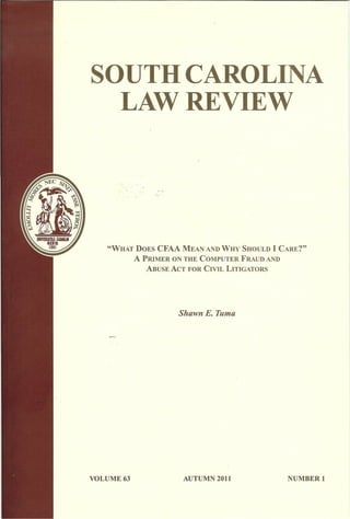 SOUTH CAROLINA
LAW REVIEW
"WHAT DOES CFAA MEAN ANDWHY SHOULD I CARE?"
A PRIMER ON THE COMPUTER FRAUD AND
ABUSE ACT FOR CIVIL LITIGATORS
Shawn E. Tuma
VOLUME 63 AUTUMN 2011 NUMBER 1
 