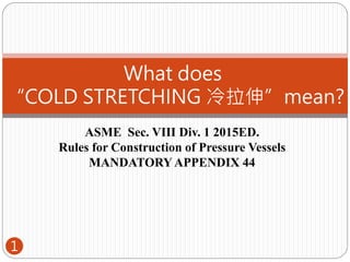 ASME Sec. VIII Div. 1 2015ED.
Rules for Construction of Pressure Vessels
MANDATORYAPPENDIX 44
What does
“COLD STRETCHING 冷拉伸”mean?
1
 