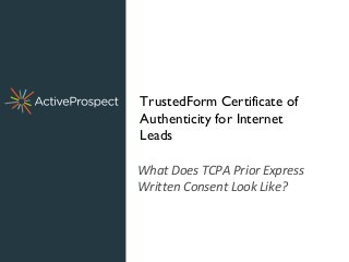 What Does TCPA Prior Express
Written Consent Look Like?
TrustedForm Certificate of
Authenticity for Internet
Leads
 