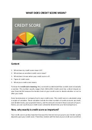 WHAT DOES CREDIT SCORE MEAN?
Content
1. What does my credit score mean UK?
2. What does an excellent credit score mean?
3. What does it mean when your credit score is 0?
4. Types of credit score
5. What your credit score means
To know the credit score meaning, first, we need to understand that a credit score is basically
a number. This number usually ranges from 300 to 850. Credit score has a direct impact on
your financial life because the lenders look at your credit score to decide whether or not to
offer you credit.
Every businessman or company has its own credit score. This credit score is calculated using
a couple of variables. These variables include the total number of credit accounts you hold,
overall debt levels, your payment history, and the amounts stored in those accounts of yours.
Hence, you can say that your credit score somewhat determines your borrowing future.
Now, why exactly is credit score so important?
Your credit score is pretty important because the interest rate you pay to your lender usually
depends upon your credit score. Therefore, lenders will first look at your credit score and then
 