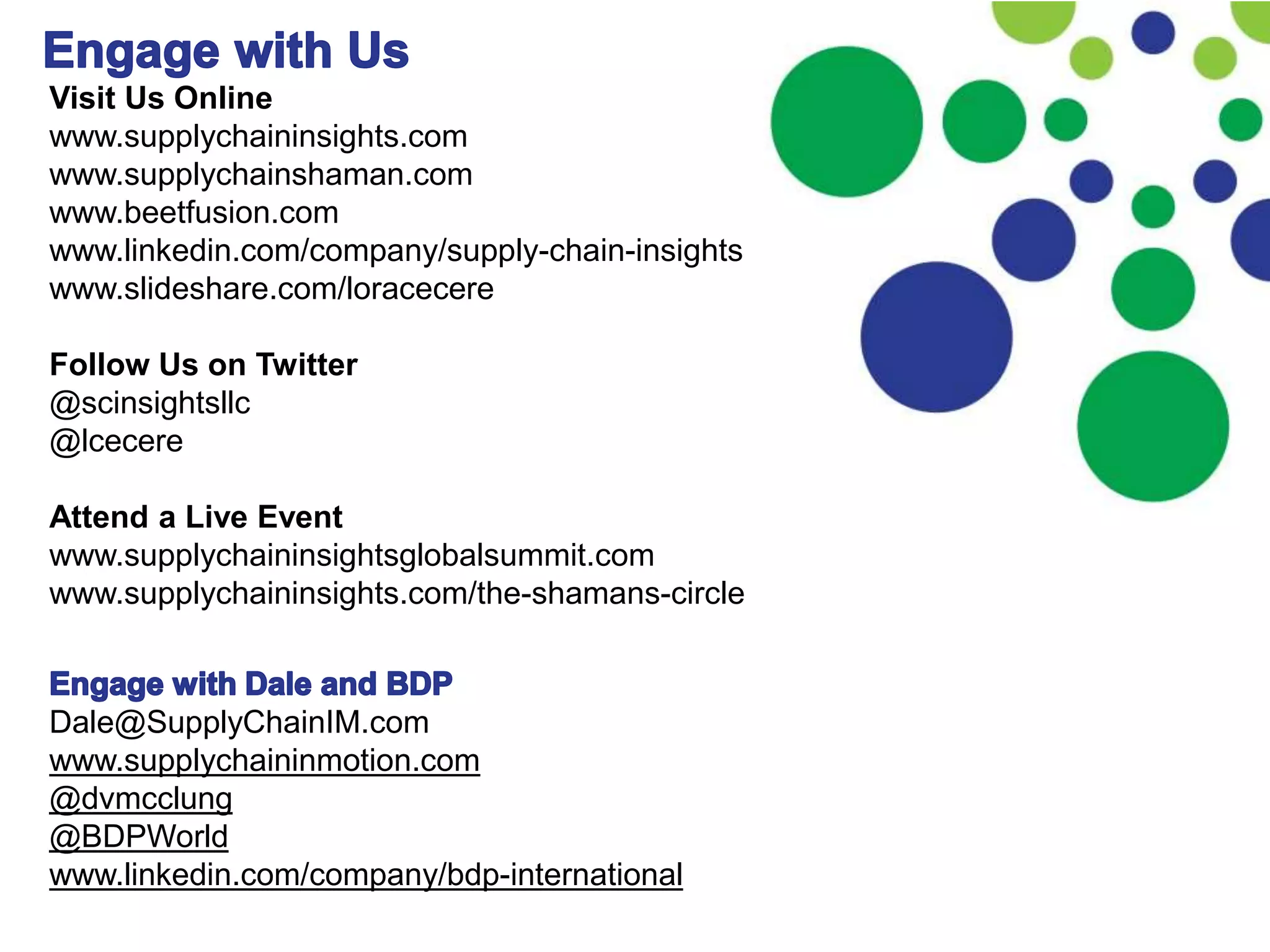 Visit Us Online
www.supplychaininsights.com
www.supplychainshaman.com
www.beetfusion.com
www.linkedin.com/company/supply-chain-insights
www.slideshare.com/loracecere
Follow Us on Twitter
@scinsightsllc
@lcecere
Attend a Live Event
www.supplychaininsightsglobalsummit.com
www.supplychaininsights.com/the-shamans-circle
Dale@SupplyChainIM.com
www.supplychaininmotion.com
@dvmcclung
@BDPWorld
www.linkedin.com/company/bdp-international
 