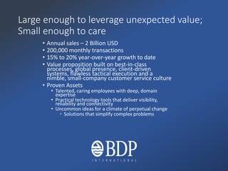 Large enough to leverage unexpected value;
Small enough to care
• Annual sales – 2 Billion USD
• 200,000 monthly transactions
• 15% to 20% year-over-year growth to date
• Value proposition built on best-in-class
processes, global presence, client-driven
systems, flawless tactical execution and a
nimble, small-company customer service culture
• Proven Assets
• Talented, caring employees with deep, domain
expertise
• Practical technology tools that deliver visibility,
reliability and connectivity
• Uncommon ideas for a climate of perpetual change
• Solutions that simplify complex problems
 