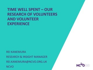 TIME WELL SPENT – OUR
RESEARCH OF VOLUNTEERS
AND VOLUNTEER
EXPERIENCE
REI KANEMURA
RESEARCH & INSIGHT MANAGER
REI.KANEMURA@NCVO.ORG.UK
NCVO
 