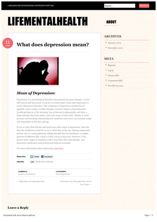 LONELINESS AND DEPRESSION,MILD DEPRESSION SYMPTOMS                                                Search...          SEARCH




    LIFEMENTALHEALTH                                                                                   ABOUT


                                                                                                      ARCHIVES

  11                                                                                                     January 2013
  JAN         What does depression mean?
                                                                                                         December 2012




                                                                                                      META

                                                                                                         Register

                                                                                                         Log in

                                                                                                         Entries RSS

                                                                                                         Comments RSS

                                                                                                         WordPress.com


              Mean of Depression:
              Depression is a psychological disorder characterized by great ‘despair’, or low
              self esteem and bad mood. It can be of several types- from mild depression to
              severe depressive disorders. The symptoms of depression include loss of
              appetite, stress eating, trouble sleeping, excessive fatigue, procrastination,
              trouble getting up in the morning, loss of interest in pleasurable activities, a
              bleak attitude about the future, and a low sense of self worth. Thanks to work
              pressure and breaking relationship ties, loneliness and stress can translate easily
              into depression in this day and age.

              If you or your close friends and loved ones show signs of depression, then the
              first line of defense would be to try to cheer him or her up. Taking a depressed
              person out to a social gathering, talking through his/ her problems, or simple
              gestures of affection like a hug or a kiss, can go a long way. However, if the
              person show s signs of wanting to kill or hurt him/ her, then therapy, anti
              depressive medication and professional help are essential.

              For more information about depression click here.


              Share this:        Twitter       Facebook

              Like this:     Like Be the first to like this.




               COMMENTS                                        CATEGORIES
               Leave a Comment                                 Uncategorized


              ← Definition of schizophrenia                       Treatment of schizophrenia- don’t
                                                                                       lose hope →




    Leave a Reply

Generated with www.html-to-pdf.net                                                                                          Page 1 / 2
 