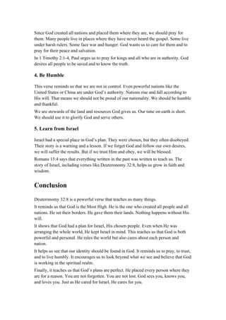 Since God created all nations and placed them where they are, we should pray for
them. Many people live in places where they have never heard the gospel. Some live
under harsh rulers. Some face war and hunger. God wants us to care for them and to
pray for their peace and salvation.
In 1 Timothy 2:1-4, Paul urges us to pray for kings and all who are in authority. God
desires all people to be saved and to know the truth.
4. Be Humble
This verse reminds us that we are not in control. Even powerful nations like the
United States or China are under God’s authority. Nations rise and fall according to
His will. That means we should not be proud of our nationality. We should be humble
and thankful.
We are stewards of the land and resources God gives us. Our time on earth is short.
We should use it to glorify God and serve others.
5. Learn from Israel
Israel had a special place in God’s plan. They were chosen, but they often disobeyed.
Their story is a warning and a lesson. If we forget God and follow our own desires,
we will suffer the results. But if we trust Him and obey, we will be blessed.
Romans 15:4 says that everything written in the past was written to teach us. The
story of Israel, including verses like Deuteronomy 32:8, helps us grow in faith and
wisdom.
Conclusion
Deuteronomy 32:8 is a powerful verse that teaches us many things.
It reminds us that God is the Most High. He is the one who created all people and all
nations. He set their borders. He gave them their lands. Nothing happens without His
will.
It shows that God had a plan for Israel, His chosen people. Even when He was
arranging the whole world, He kept Israel in mind. This teaches us that God is both
powerful and personal. He rules the world but also cares about each person and
nation.
It helps us see that our identity should be found in God. It reminds us to pray, to trust,
and to live humbly. It encourages us to look beyond what we see and believe that God
is working in the spiritual realm.
Finally, it teaches us that God’s plans are perfect. He placed every person where they
are for a reason. You are not forgotten. You are not lost. God sees you, knows you,
and loves you. Just as He cared for Israel, He cares for you.
 