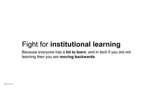 Fight for institutional learning
Because everyone has a lot to learn, and in tech if you are not
learning then you are moving backwards
@dwmkerr
 