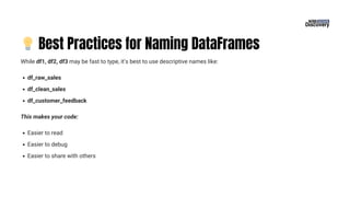 💡Best Practices for Naming DataFrames
While df1, df2, df3 may be fast to type, it’s best to use descriptive names like:
df_raw_sales
df_clean_sales
df_customer_feedback
This makes your code:
Easier to read
Easier to debug
Easier to share with others
 