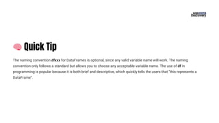 🧠Quick Tip
The naming convention dfxxx for DataFrames is optional, since any valid variable name will work. The naming
convention only follows a standard but allows you to choose any acceptable variable name. The use of df in
programming is popular because it is both brief and descriptive, which quickly tells the users that “this represents a
DataFrame”.
 