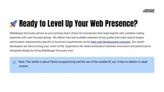 🚀Ready to Level Up Your Web Presence?
Webdesign Discovery serves as your primary team choice for businesses that need experts who combine coding
expertise with user-focused design. We deliver fast and scalable websites at top quality that meet search engine
optimization requirements specific to business requirements as the best web development company. Our expert
developers are here to bring your vision to life. Experience the ideal combination between innovation and performance
alongside design by hiring Webdesign Discovery now.
Note: This article is about Python programming and the use of the variable df_xxx. It has no relation to adult
content.
 
