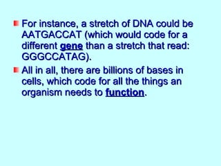 For instance, a stretch of DNA could be
AATGACCAT (which would code for a
different gene than a stretch that read:
GGGCCATAG).
All in all, there are billions of bases in
cells, which code for all the things an
organism needs to function.
 