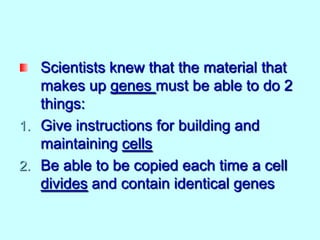Scientists knew that the material that
makes up genes must be able to do 2
things:
1. Give instructions for building and
maintaining cells
2. Be able to be copied each time a cell
divides and contain identical genes

 