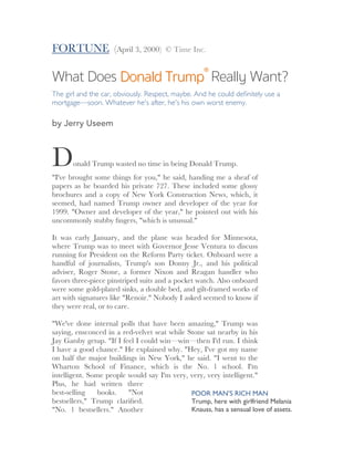 FORTUNE (April 3, 2000) © Time Inc.
What Does Donald TrumpDonald Trump®®
Really Want?
The girl and the car, obviously. Respect, maybe. And he could deﬁnitely use a
mortgage—soon. Whatever he's after, he's his own worst enemy.
by Jerry Useem
Donald Trump wasted no time in being Donald Trump.
"I've brought some things for you," he said, handing me a sheaf of
papers as he boarded his private 727. These included some glossy
brochures and a copy of New York Construction News, which, it
seemed, had named Trump owner and developer of the year for
1999. "Owner and developer of the year," he pointed out with his
uncommonly stubby ﬁngers, "which is unusual."
It was early January, and the plane was headed for Minnesota,
where Trump was to meet with Governor Jesse Ventura to discuss
running for President on the Reform Party ticket. Onboard were a
handful of journalists, Trump's son Donny Jr., and his political
adviser, Roger Stone, a former Nixon and Reagan handler who
favors three-piece pinstriped suits and a pocket watch. Also onboard
were some gold-plated sinks, a double bed, and gilt-framed works of
art with signatures like "Renoir." Nobody I asked seemed to know if
they were real, or to care.
"We've done internal polls that have been amazing," Trump was
saying, ensconced in a red-velvet seat while Stone sat nearby in his
Jay Gatsby getup. "If I feel I could win—win—then I'd run. I think
I have a good chance." He explained why. "Hey, I've got my name
on half the major buildings in New York," he said. "I went to the
Wharton School of Finance, which is the No. 1 school. I'm
intelligent. Some people would say I'm very, very, very intelligent."
Plus, he had written three
best-selling books. "Not
bestsellers," Trump clariﬁed.
"No. 1 bestsellers." Another
POOR MAN’S RICH MAN
Trump, here with girlfriend Melania
Knauss, has a sensual love of assets.
	
 
