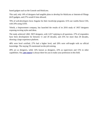 based gadgets such as the Console and HoloLens.
This said, only 14% of designers had tangible plans to develop for HoloLens or Internet-of-Things
(IoT) gadgets, and 27% would if time allowed.
70% of web-developers favor Angular for their JavaScript programs. 61% use vanilla flavor CSS,
with 24% using LESS.
Telerik, a Improvement company, has launched the results of its 2016 study of .NET designers
exposing exciting styles and ideas.
The study achieved 1,862 .NET designers, with 1,017 replying to all questions. 27% of responders
have been development for between 11 and 20 decades, and 25% for more than 20 decades,
showing a large experience platform.
48% were level certified, 27% had a higher level, and 20% were self-taught with no official
knowledge. The staying 5% mentioned on-the-job training.
49% act as designers, while 14% known as designers, 22% as supervisors and 15% in other
capabilities. Our .net course is always there for you to make your profession in this field.
 