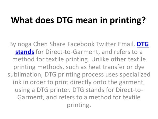 What does DTG mean in printing?
By noga Chen Share Facebook Twitter Email. DTG
stands for Direct-to-Garment, and refers to a
method for textile printing. Unlike other textile
printing methods, such as heat transfer or dye
sublimation, DTG printing process uses specialized
ink in order to print directly onto the garment,
using a DTG printer. DTG stands for Direct-to-
Garment, and refers to a method for textile
printing.