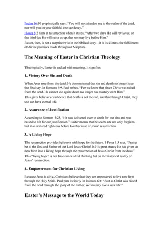 Psalm 16:10 prophetically says, “You will not abandon me to the realm of the dead,
nor will you let your faithful one see decay.”
Hosea 6:2 hints at resurrection when it states, “After two days He will revive us; on
the third day He will raise us up, that we may live before Him.”
Easter, then, is not a surprise twist in the biblical story—it is its climax, the fulfillment
of divine promises made throughout Scripture.
The Meaning of Easter in Christian Theology
Theologically, Easter is packed with meaning. It signifies:
1. Victory Over Sin and Death
When Jesus rose from the dead, He demonstrated that sin and death no longer have
the final say. In Romans 6:9, Paul writes, “For we know that since Christ was raised
from the dead, He cannot die again; death no longer has mastery over Him.”
This gives believers confidence that death is not the end, and that through Christ, they
too can have eternal life.
2. Assurance of Justification
According to Romans 4:25, “He was delivered over to death for our sins and was
raised to life for our justification.” Easter means that believers are not only forgiven
but also declared righteous before God because of Jesus’ resurrection.
3. A Living Hope
The resurrection provides believers with hope for the future. 1 Peter 1:3 says, “Praise
be to the God and Father of our Lord Jesus Christ! In His great mercy He has given us
new birth into a living hope through the resurrection of Jesus Christ from the dead.”
This “living hope” is not based on wishful thinking but on the historical reality of
Jesus’ resurrection.
4. Empowerment for Christian Living
Because Jesus is alive, Christians believe that they are empowered to live new lives
through the Holy Spirit. Paul puts it clearly in Romans 6:4: “Just as Christ was raised
from the dead through the glory of the Father, we too may live a new life.”
Easter’s Message to the World Today
 