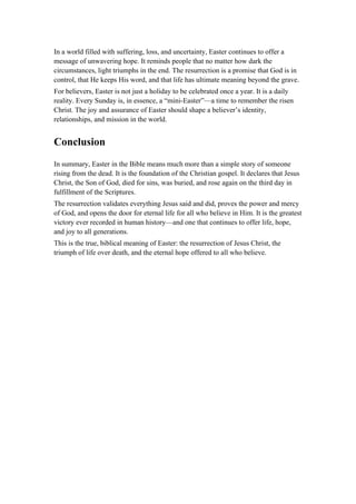 In a world filled with suffering, loss, and uncertainty, Easter continues to offer a
message of unwavering hope. It reminds people that no matter how dark the
circumstances, light triumphs in the end. The resurrection is a promise that God is in
control, that He keeps His word, and that life has ultimate meaning beyond the grave.
For believers, Easter is not just a holiday to be celebrated once a year. It is a daily
reality. Every Sunday is, in essence, a “mini-Easter”—a time to remember the risen
Christ. The joy and assurance of Easter should shape a believer’s identity,
relationships, and mission in the world.
Conclusion
In summary, Easter in the Bible means much more than a simple story of someone
rising from the dead. It is the foundation of the Christian gospel. It declares that Jesus
Christ, the Son of God, died for sins, was buried, and rose again on the third day in
fulfillment of the Scriptures.
The resurrection validates everything Jesus said and did, proves the power and mercy
of God, and opens the door for eternal life for all who believe in Him. It is the greatest
victory ever recorded in human history—and one that continues to offer life, hope,
and joy to all generations.
This is the true, biblical meaning of Easter: the resurrection of Jesus Christ, the
triumph of life over death, and the eternal hope offered to all who believe.
 