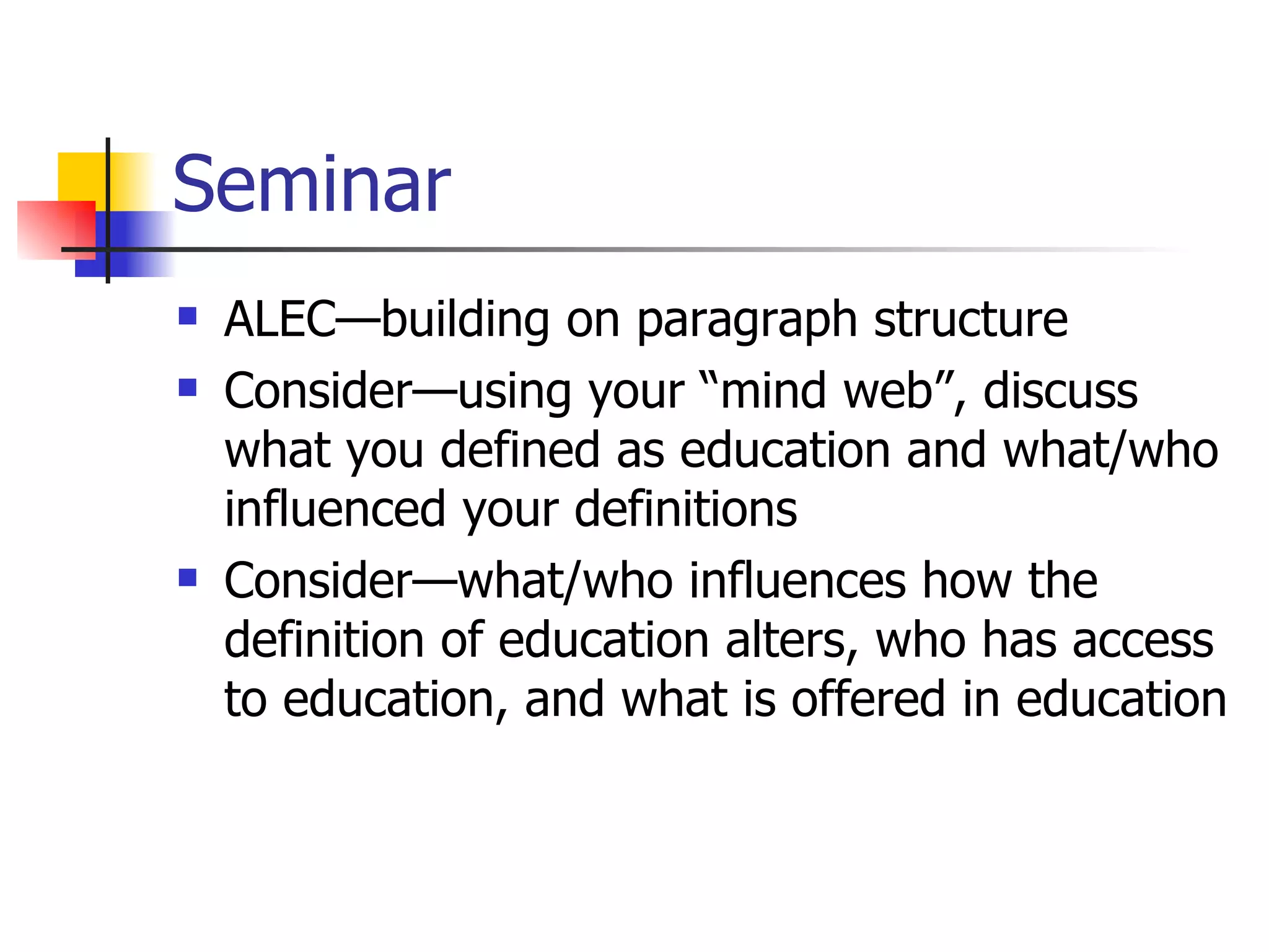 Seminar ALEC—building on paragraph structure Consider—using your “mind web”, discuss what you defined as education and what/who influenced your definitions Consider—what/who influences how the definition of education alters, who has access to education, and what is offered in education 