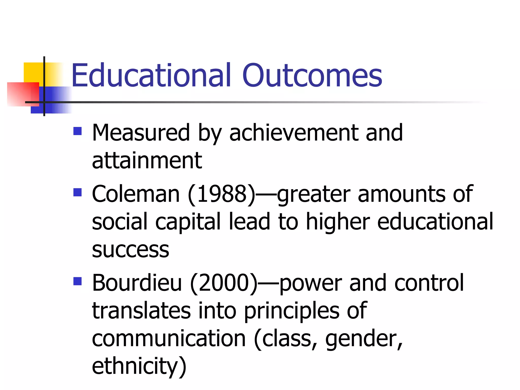 Educational Outcomes Measured by achievement and attainment Coleman (1988)—greater amounts of social capital lead to higher educational success Bourdieu (2000)—power and control translates into principles of communication (class, gender, ethnicity) 