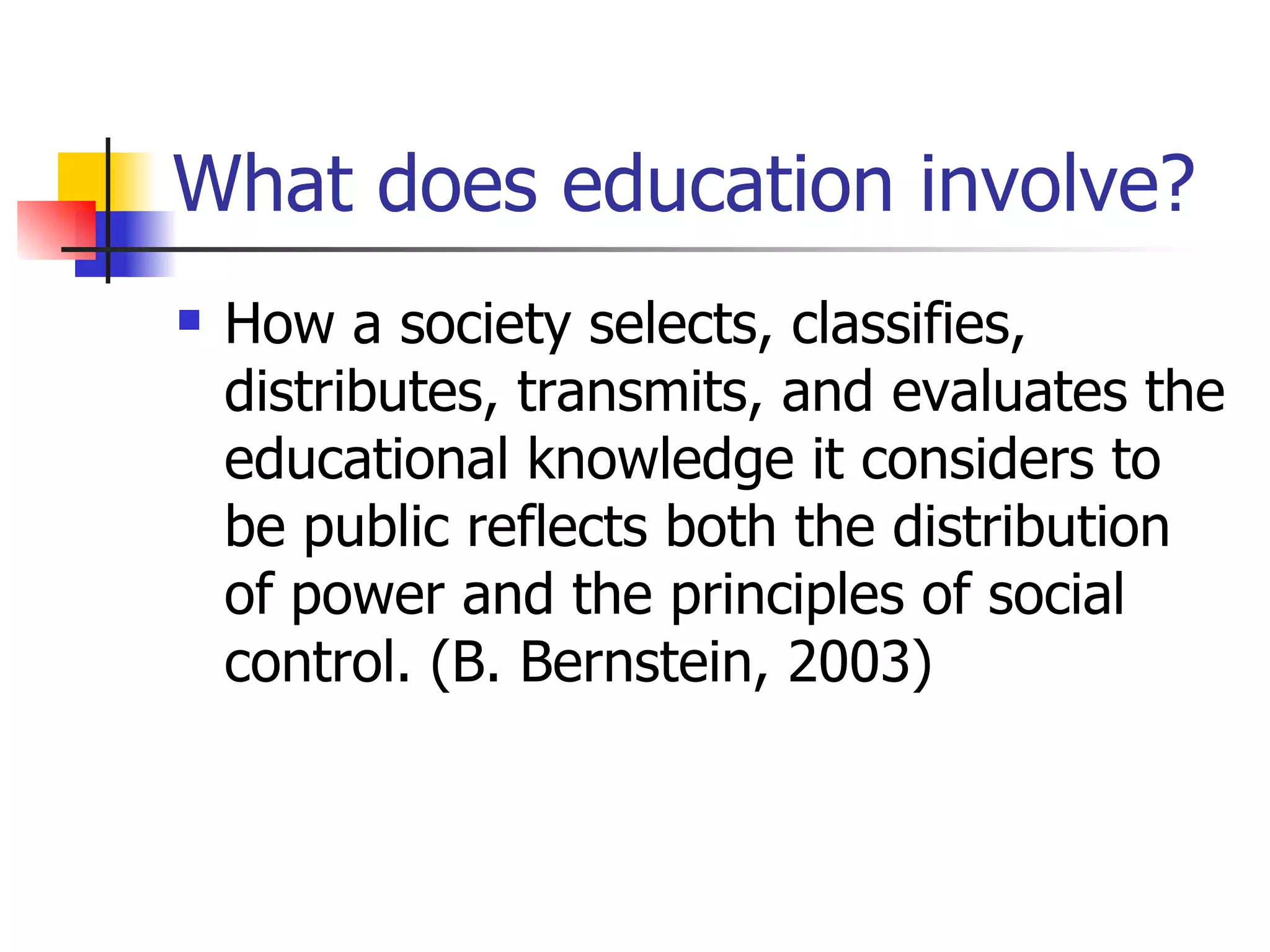 What does education involve? How a society selects, classifies, distributes, transmits, and evaluates the educational knowledge it considers to be public reflects both the distribution of power and the principles of social control. (B. Bernstein, 2003) 