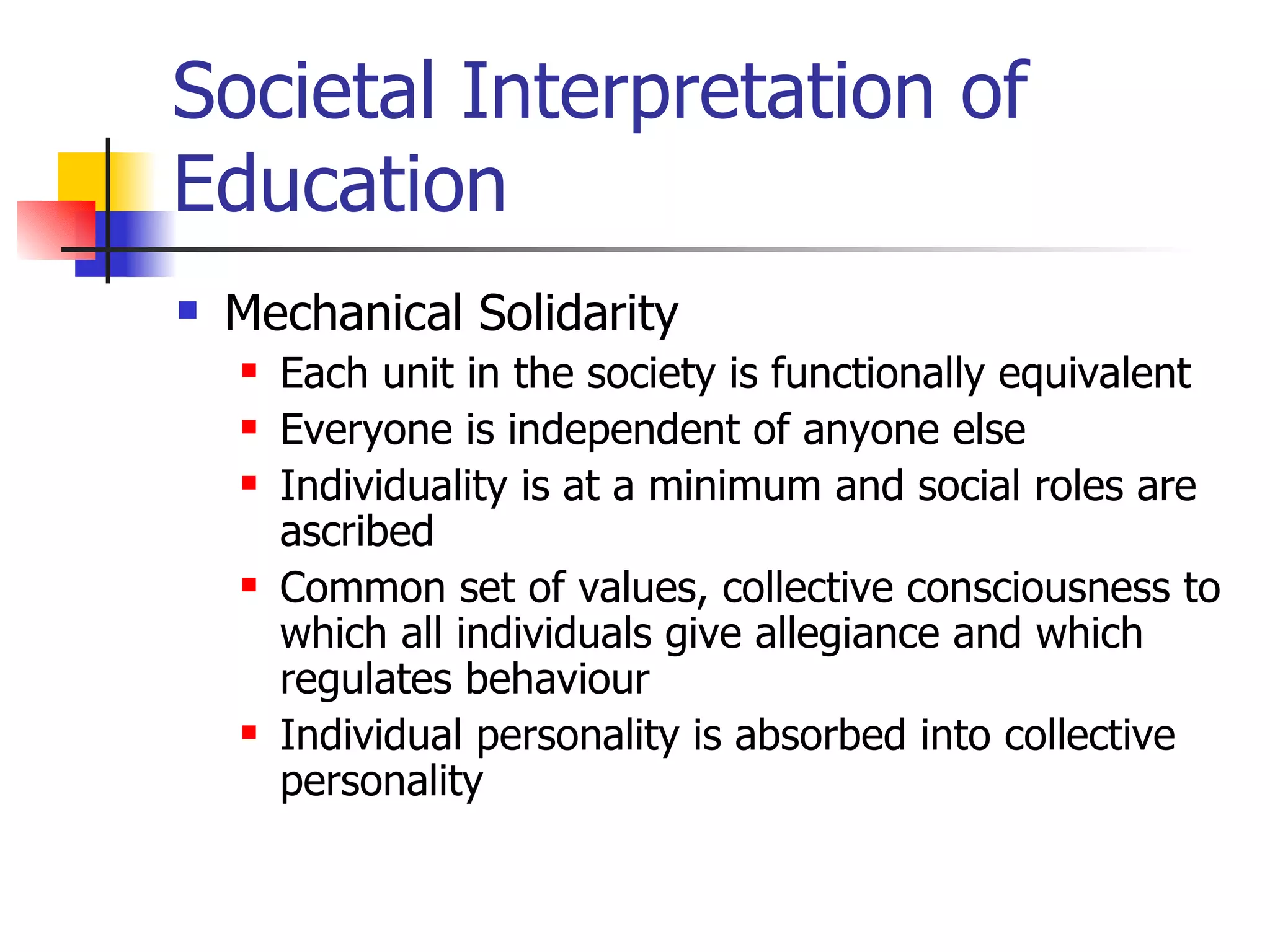 Societal Interpretation of Education Mechanical Solidarity Each unit in the society is functionally equivalent Everyone is independent of anyone else Individuality is at a minimum and social roles are ascribed Common set of values, collective consciousness to which all individuals give allegiance and which regulates behaviour Individual personality is absorbed into collective personality 