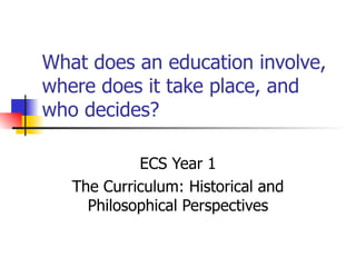 What does an education involve, where does it take place, and who decides? ECS Year 1 The Curriculum: Historical and Philosophical Perspectives 