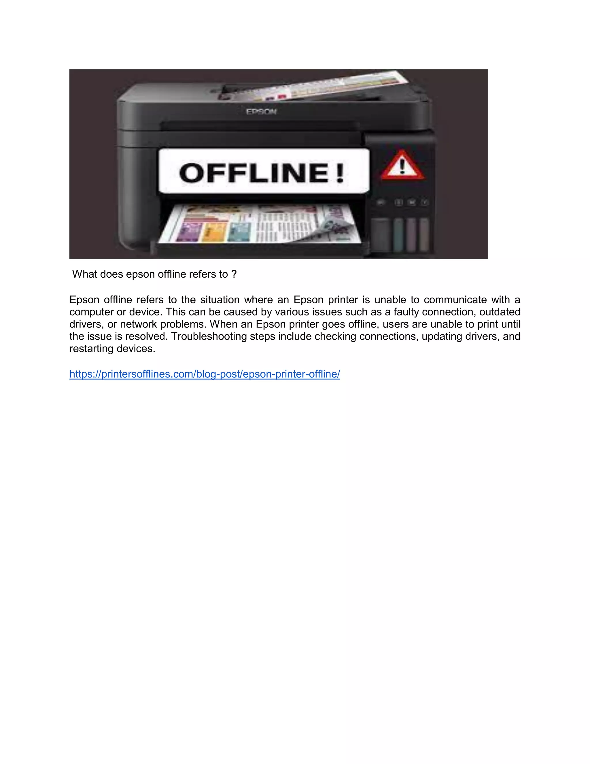 What does epson offline refers to ?
Epson offline refers to the situation where an Epson printer is unable to communicate with a
computer or device. This can be caused by various issues such as a faulty connection, outdated
drivers, or network problems. When an Epson printer goes offline, users are unable to print until
the issue is resolved. Troubleshooting steps include checking connections, updating drivers, and
restarting devices.
https://printersofflines.com/blog-post/epson-printer-offline/