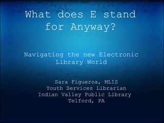 What does E stand
   for Anyway?

Navigating the new Electronic
        Library World

         Sara Figueroa, MLIS
      Youth Services Librarian
   Indian Valley Public Library
             Telford, PA
 