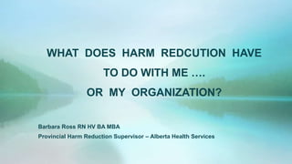WHAT DOES HARM REDCUTION HAVE
TO DO WITH ME ….
OR MY ORGANIZATION?
Barbara Ross RN HV BA MBA
Provincial Harm Reduction Supervisor – Alberta Health Services
 