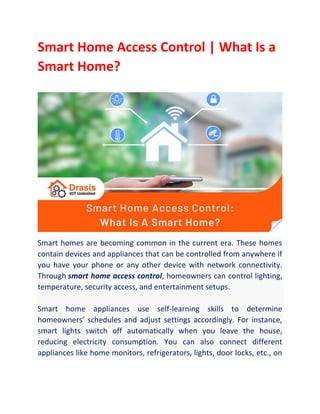Smart Home Access Control | What Is a
Smart Home?
Smart homes are becoming common in the current era. These homes
contain devices and appliances that can be controlled from anywhere if
you have your phone or any other device with network connectivity.
Through smart home access control, homeowners can control lighting,
temperature, security access, and entertainment setups.
Smart home appliances use self-learning skills to determine
homeowners’ schedules and adjust settings accordingly. For instance,
smart lights switch off automatically when you leave the house,
reducing electricity consumption. You can also connect different
appliances like home monitors, refrigerators, lights, door locks, etc., on
 