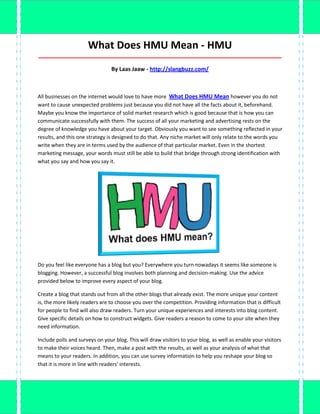 What Does HMU Mean - HMU
_____________________________________________________________________________________

                                By Laas Jaaw - http://slangbuzz.com/



All businesses on the internet would love to have more What Does HMU Mean however you do not
want to cause unexpected problems just because you did not have all the facts about it, beforehand.
Maybe you know the importance of solid market research which is good because that is how you can
communicate successfully with them. The success of all your marketing and advertising rests on the
degree of knowledge you have about your target. Obviously you want to see something reflected in your
results, and this one strategy is designed to do that. Any niche market will only relate to the words you
write when they are in terms used by the audience of that particular market. Even in the shortest
marketing message, your words must still be able to build that bridge through strong identification with
what you say and how you say it.




Do you feel like everyone has a blog but you? Everywhere you turn nowadays it seems like someone is
blogging. However, a successful blog involves both planning and decision-making. Use the advice
provided below to improve every aspect of your blog.

Create a blog that stands out from all the other blogs that already exist. The more unique your content
is, the more likely readers are to choose you over the competition. Providing information that is difficult
for people to find will also draw readers. Turn your unique experiences and interests into blog content.
Give specific details on how to construct widgets. Give readers a reason to come to your site when they
need information.

Include polls and surveys on your blog. This will draw visitors to your blog, as well as enable your visitors
to make their voices heard. Then, make a post with the results, as well as your analysis of what that
means to your readers. In addition, you can use survey information to help you reshape your blog so
that it is more in line with readers' interests.
 