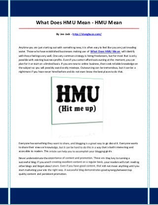 What Does HMU Mean - HMU Mean
_____________________________________________________________________________________

                                  By Jee Jack - http://slangbuzz.com/



Anytime you are just starting out with something new, it is often easy to feel like you are just treading
water. Those who have established businesses making use of What Does HMU Mean will identify
with those feelings very well. One very common strategy is hiring freelancers, but for most that is only
possible with existing business profits. Even if you cannot afford outsourcing at the moment, you can
plan for it or start on a limited basis. If you are new to online business, then seek reliable knowledge on
the subject so you will possibly avoid costly missteps. Outsourcing can be tremendous, but it can be a
nightmare if you have never hired before and do not even know the best places to do that.




Everyone has something they want to share, and blogging is a great way to go about it. Everyone wants
to share their views or knowledge, but it can be hard to do this in a way that is both interesting and
accessible to readers. This article can help you to accomplish your blogging goals.

Never underestimate the importance of content and promotion. These are they key to running a
successful blog. If you aren't creating excellent content on a regular basis, your readers will start reading
other blogs and forget about yours. Even if you have good content, that will not mean anything until you
start marketing your site the right way. A successful blog demonstrates good synergy between top
quality content and persistent promotion.
 