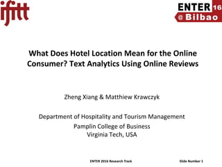 ENTER 2016 Research Track Slide Number 1
What Does Hotel Location Mean for the Online
Consumer? Text Analytics Using Online Reviews
Zheng Xiang & Matthiew Krawczyk
Department of Hospitality and Tourism Management
Pamplin College of Business
Virginia Tech, USA
 