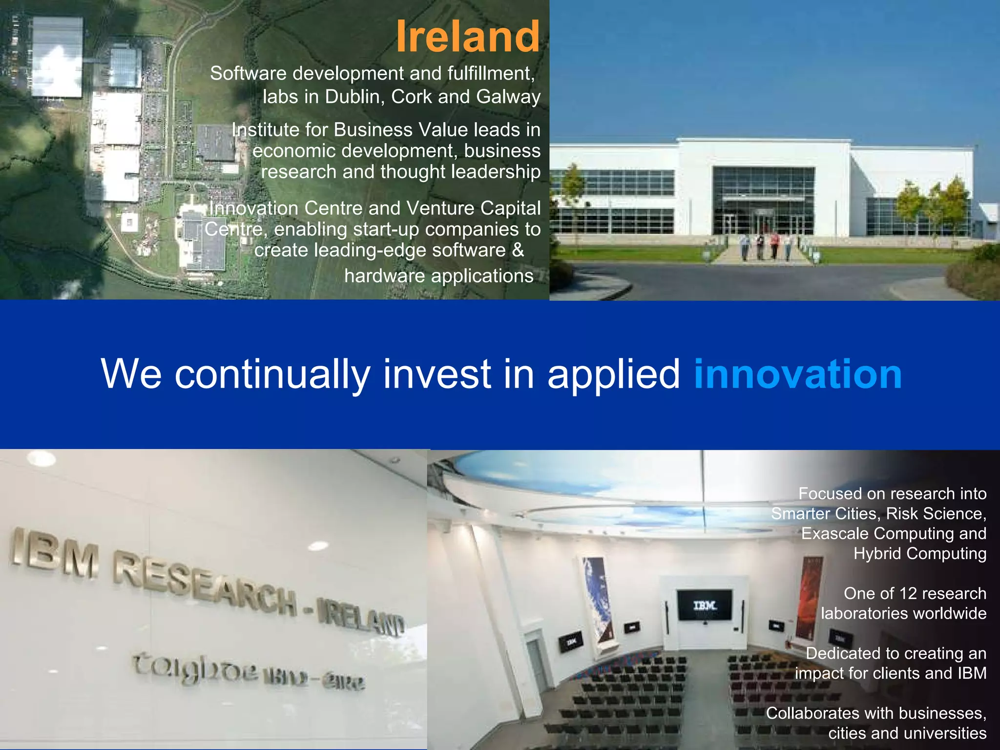 Ireland Software development and fulfillment,  labs in Dublin, Cork and Galway Institute for Business Value leads in economic development, business research and thought leadership Innovation Centre and Venture Capital Centre, enabling start-up companies to create leading-edge software &  hardware applications   We continually invest in applied   innovation Focused on research into Smarter Cities, Risk Science, Exascale Computing and Hybrid Computing One of 12 research laboratories worldwide Dedicated to creating an impact for clients and IBM Collaborates with businesses, cities and universities 
