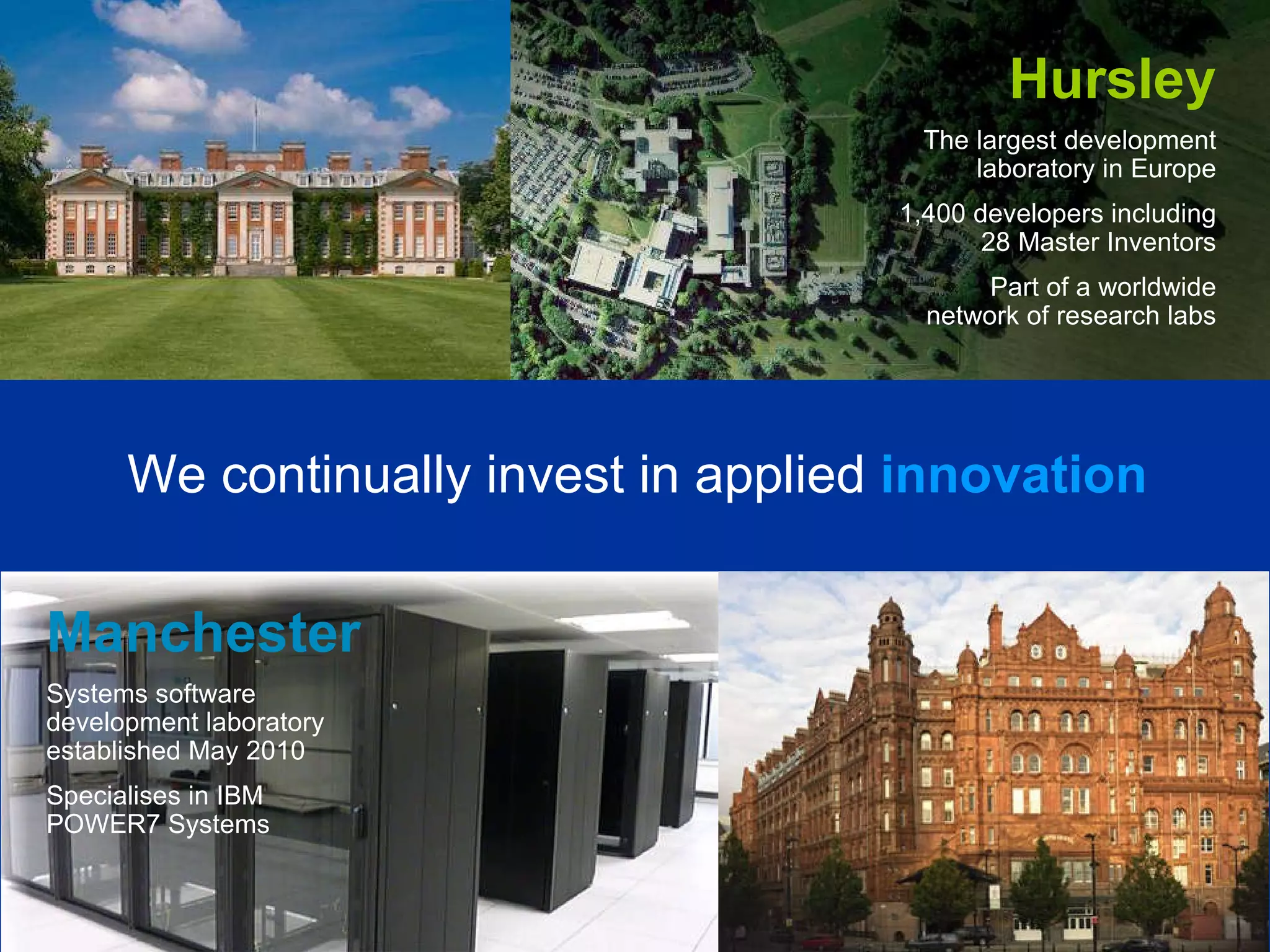 Hursley The largest development laboratory in Europe 1,400 developers including 28 Master Inventors Part of a worldwide network of research labs We continually invest in applied   innovation Manchester Systems software development laboratory established May 2010 Specialises in IBM POWER7 Systems 