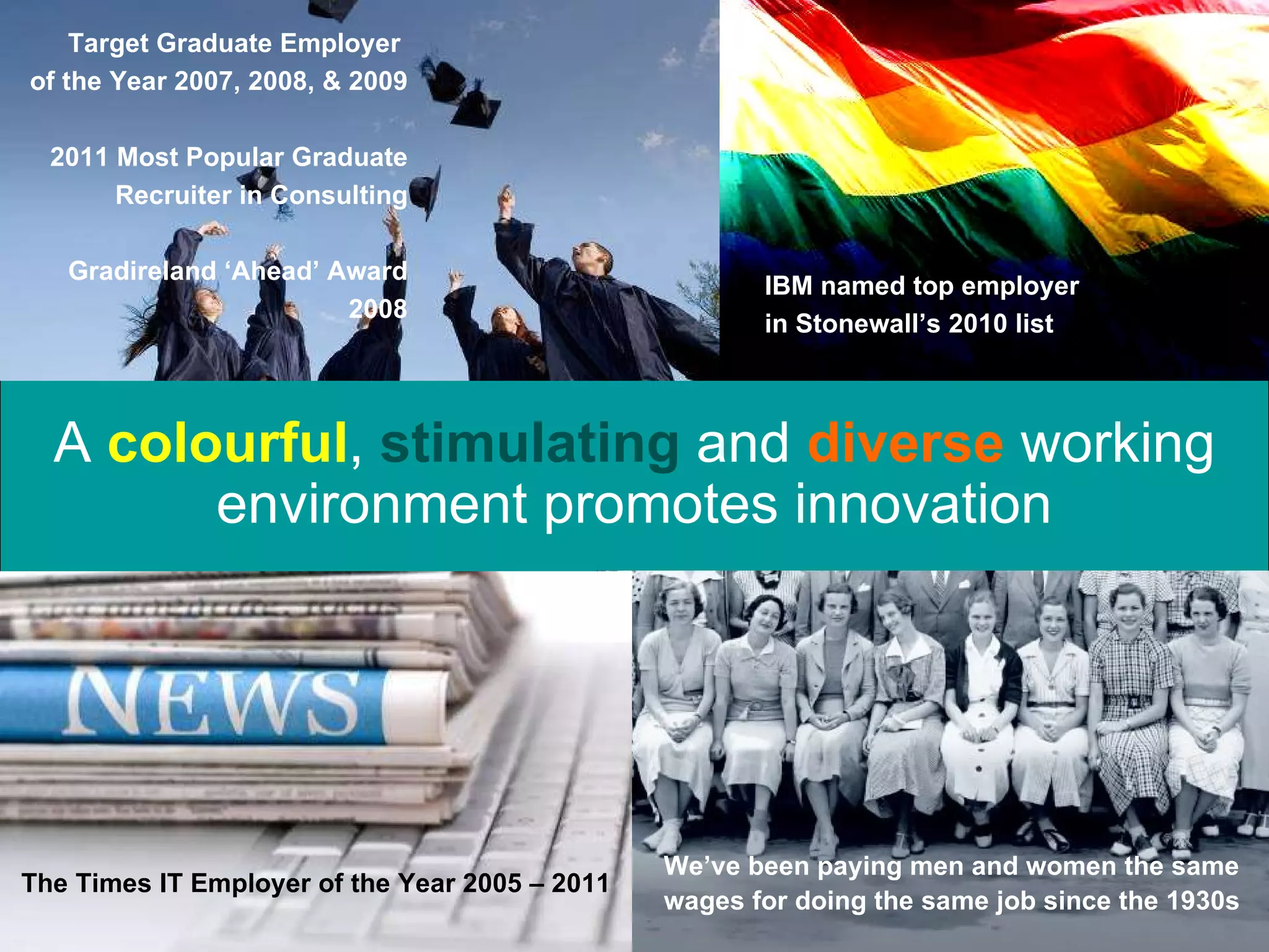 A  colourful ,   stimulating  and  diverse  working environment promotes innovation We’ve been paying men and women the same wages for doing the same job since the 1930s Target Graduate Employer  of the Year 2007, 2008, & 2009 2011 Most Popular Graduate Recruiter in Consulting Gradireland ‘Ahead’ Award 2008 IBM named top employer in Stonewall’s 2010 list The Times IT Employer of the Year 2005 – 2011 