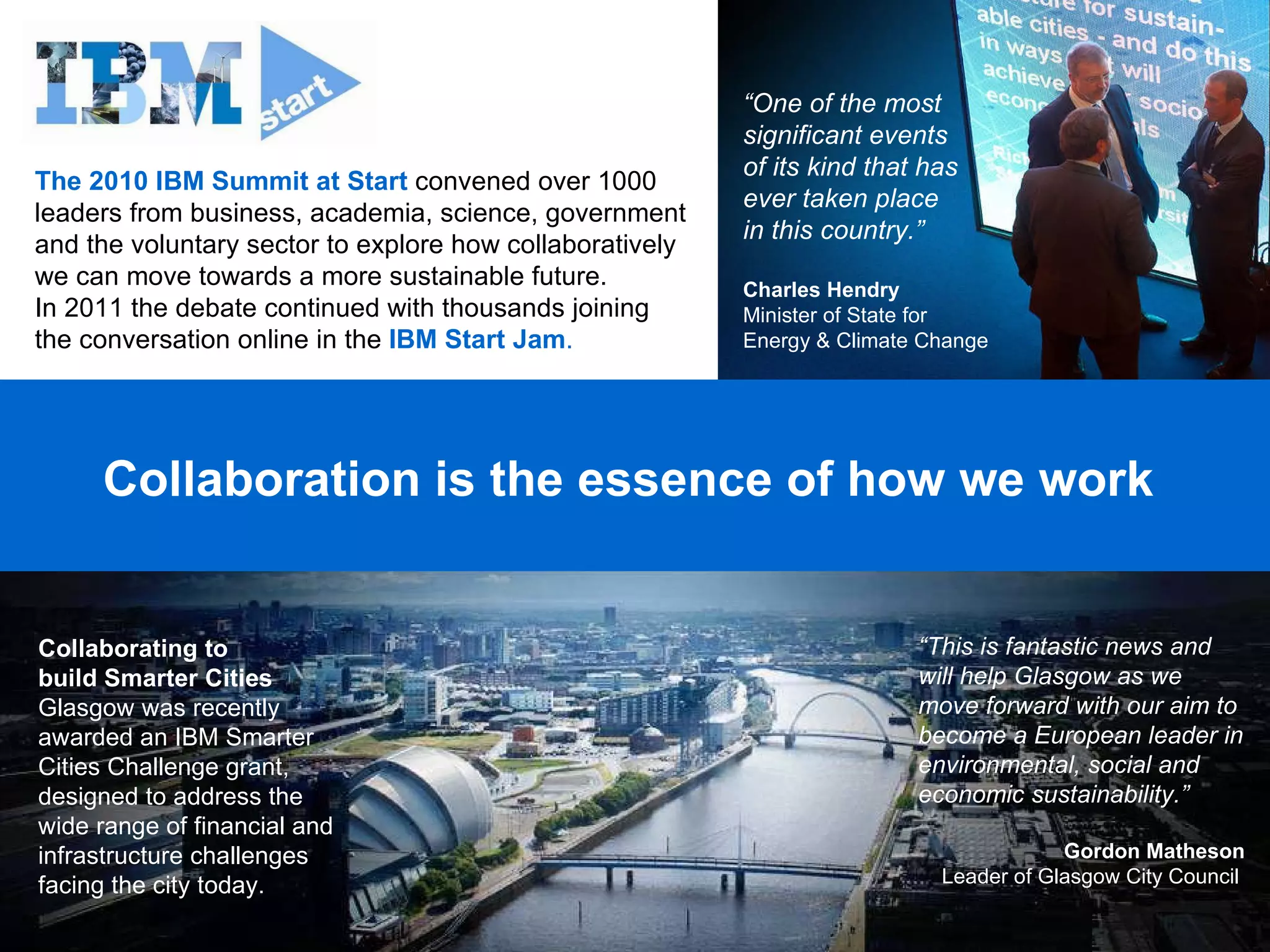 Collaboration is the essence of how we work  The 2010 IBM Summit at Start  convened over 1000 leaders from business, academia, science, government and the voluntary sector to explore how collaboratively we can move towards a more sustainable future.  In 2011 the debate continued with thousands joining  the conversation online in the  IBM Start Jam . “ One of the most significant events  of its kind that has ever taken place  in this country.” Charles Hendry Minister of State for  Energy & Climate Change Collaborating to  build Smarter Cities Glasgow was recently awarded an IBM Smarter Cities Challenge grant, designed to address the wide range of financial and infrastructure challenges facing the city today.  “ This is fantastic news and will help Glasgow as we move forward with our aim to become a European leader in environmental, social and economic sustainability.”  Gordon Matheson Leader of Glasgow City Council  