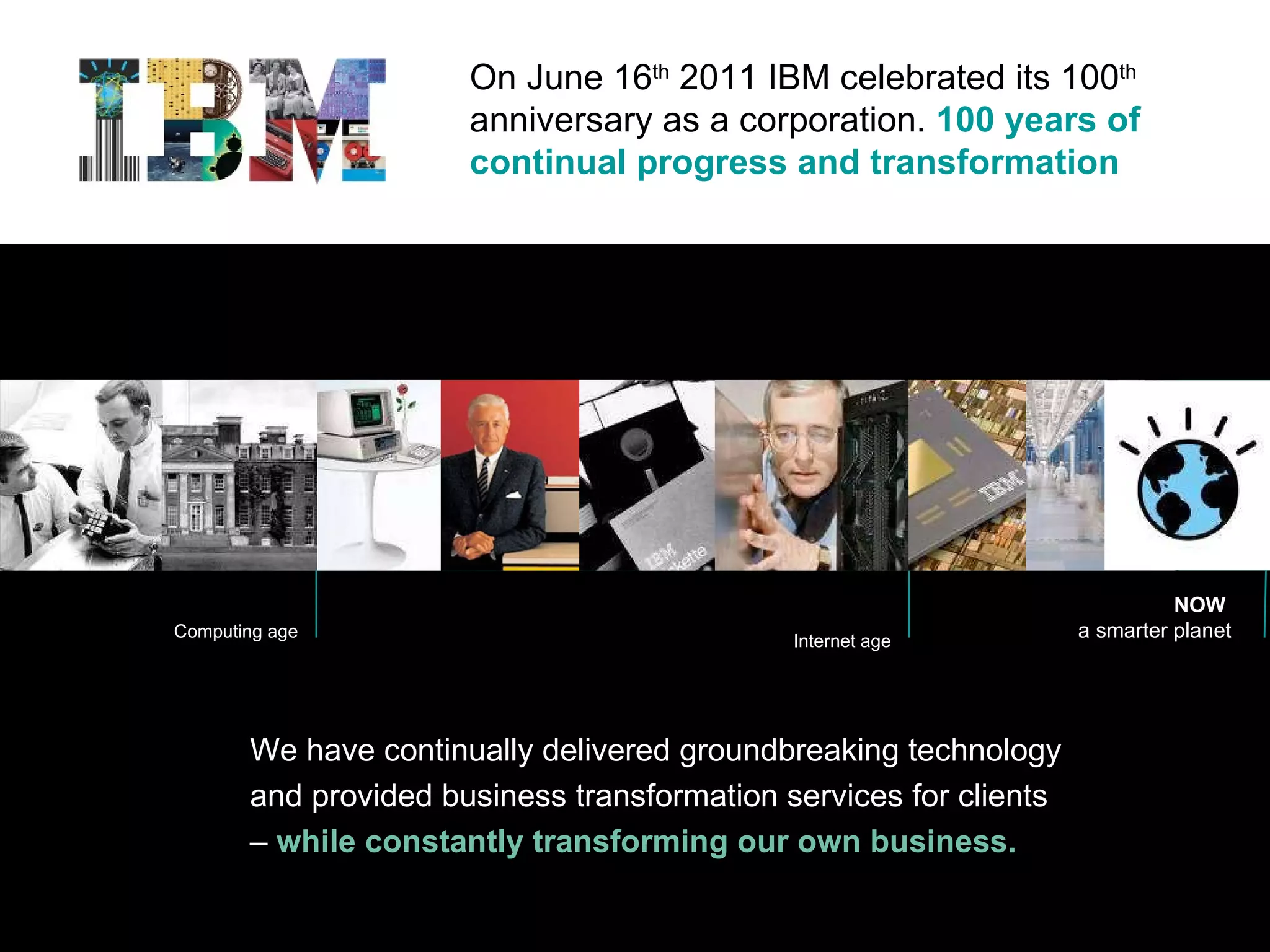 On June 16 th  2011 IBM celebrated its 100 th  anniversary as a corporation.  100 years of continual progress and transformation We have continually delivered groundbreaking technology and provided business transformation services for clients –   while constantly transforming our own business. Computing age Internet age NOW  a smarter planet 