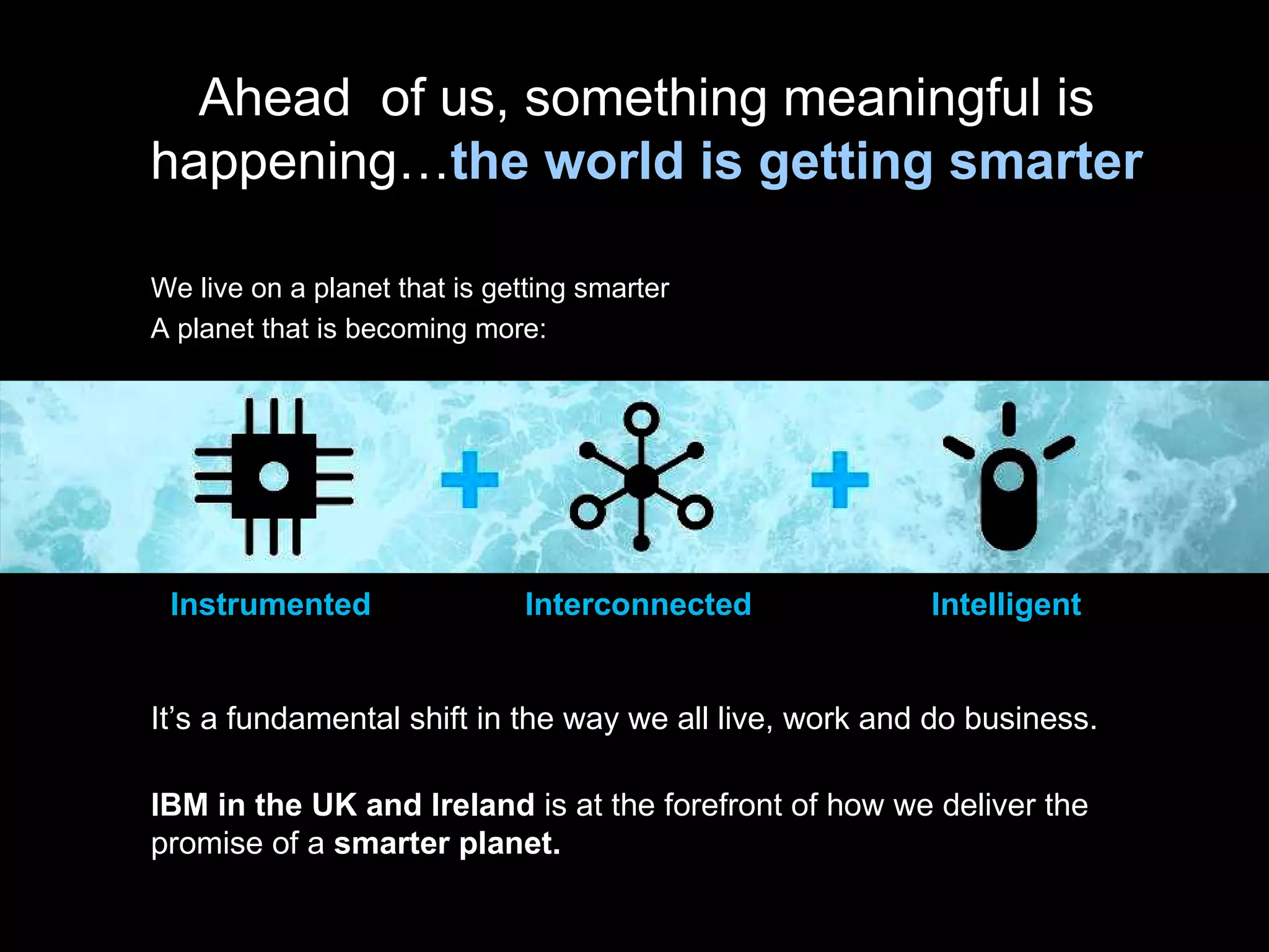Instrumented It’s a fundamental shift in the way we all live, work and do business. IBM in the UK and Ireland  is at the forefront of how we deliver the promise of a  smarter planet. Ahead  of us, something meaningful is happening… the world is getting smarter We live on a planet that is getting smarter A planet that is becoming more: Interconnected Intelligent 