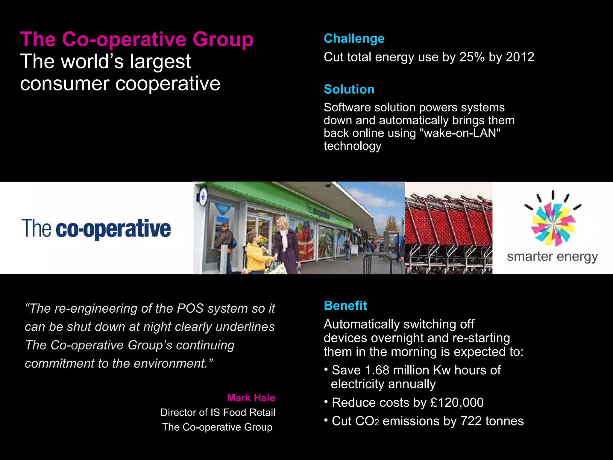 The Co-operative Group The world’s largest consumer cooperative   “ The re-engineering of the POS system so it can be shut down at night clearly underlines The Co-operative Group’s continuing commitment to the environment.” Mark Hale Director of IS Food Retail The Co-operative Group  Challenge Cut total energy use by 25% by 2012 Solution Software solution powers systems down and automatically brings them back online using &quot;wake-on-LAN&quot; technology smarter energy Benefit Automatically switching off  devices overnight and re-starting them in the morning is expected to: Save 1.68 million Kw hours of    electricity annually Reduce costs by £120,000 Cut CO 2  emissions by 722 tonnes 